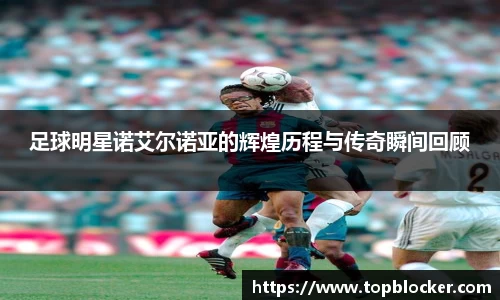 足球明星诺艾尔诺亚的辉煌历程与传奇瞬间回顾